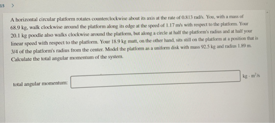 15 > A horizontal circular platform rotates counterclockwise about its axis at the rate of 0.813 rad/s. You, with a mass of 6