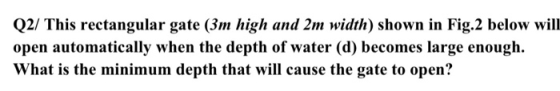 Q2/ This rectangular gate (3m high and 2m width) shown in Fig.2 below will open automatically when the depth of water (d) bec