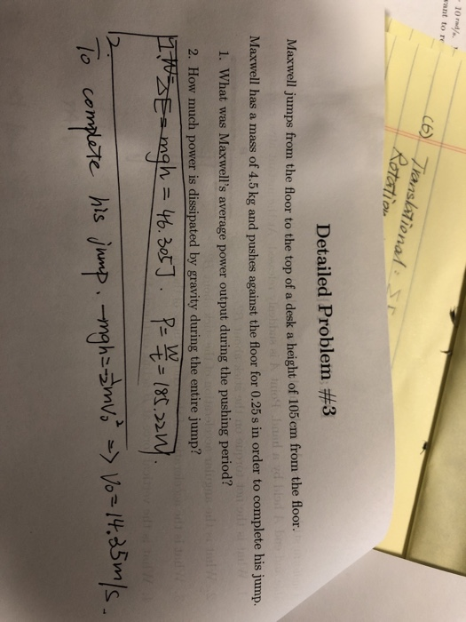 10 rad/ vant to re nal s Detailed Problem #3 Maxwell jumps from the floor to the top of a desk a height of 105 em from the floor. Maxwell has a mass of 4.5 kg and pushes against the floor for 0.25s in order to complete his jump. 1. What was Maxwells average power output during the pushing period? 2. How much power is dissipated by gravity during the entire jump? 2