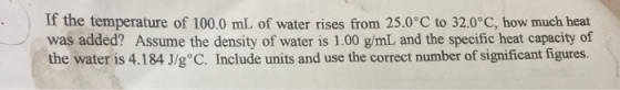 If the temperature of 100.0 mL of water rises from 25.0°C to 32.0°C, how much heat was added? Assume the density of water is