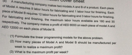 b) A manufacturing of UT CUver Sheet mak ng company makes two models A and B of a product. Each piece Model A requires 9 labor hours for fabricating and 1 labor hour for finishing. Each piece of Model B requires 12 labor hours for fabricating and 3 labor hours for finishing For fabricating and finishing, the maximum labor hours available are 180 and 30 respectively. The company makes a profit of AED 8000 on each piece of model A and AED 12000 on each piece of Model B. (1) Formulate the linear programming models for the above problem. (2) How many pieces of Model A and Model B should be manufactured per week to realize a maximum profit? (3) What is the maximum profit per week?