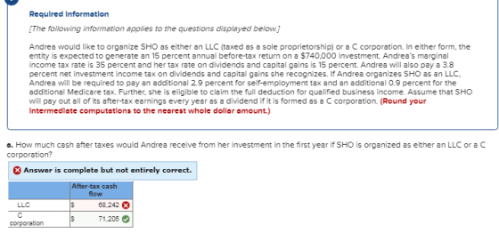 Requlred Informatlon The following information applies to the questions displayed below.] Andrea would like to organize SHO as either an LLC (taxed as a sole proprietorship) or a C corporation. In either form, the entity is expected to generate an 15 percent annual before-tax return on a $740,000 investment. Andreas marginal income tax rate is 35 percent and her tax rate on dividends and capital gains is 15 percent. Andrea will also pay a 3.8 percent net investment income tax on dividends and capital gains she recognizes. ỉfAndrea organizes SHO as an LC. Andrea will be required to pay an additional 2.9 percent for self-employment tax and an additional 0.9 percent for the additional Medicare tax. Further, she is eligible to claim the full deduction for qualified business income. Assume that SHO will pay out all of its after-tax earnings every year as a dividend if it is formed as a C corporation. (Round your Intermedlate computatlons to the nearest whole dollar amount.) a. How much cash after taxes would Andrea receive from her investment in the first year if SHO is organized as either an LLC or aC corporation? Answer is complete but not entirely correct. After-tax ca flow LLC 88,242 71.205 ration