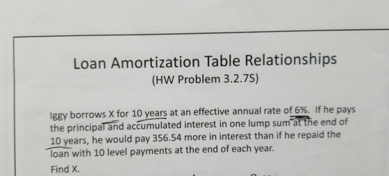 Loan Amortization Table Relationships (HW Problem 3.2.7S) lgey borrows X for 10 years at an effective annual rate of 6%. If he pays the principal and accumulated interest in one lump sum at the end of 10 years, he would pay 356.54 more in interest than if he repaid the loan with 10 level payments at the end of each year. Find X.
