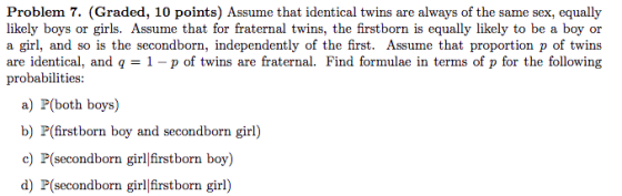 Problem 7. (Graded, 10 points) Assume that identical twins are always of the same sex, equally likely boys or girls. Assume that for fraternal twins, the firstborn is equally likely to be a boy or a girl, and so is the secondborn, independently of the first. Assume that proportion p of twins are identical, and q = 1-p of twins are fraternal. Find formulae in terms of p for the following probabilities: a) P(both boys) b) P(firstborn boy and secondborn girl) c) P(secondborn girlfirstborn boy) d) P(secondborn girlfirstborn girl)