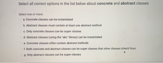 Select all correct options in the list below about concrete and abstract classes Select one or more: a. Concrete classes can