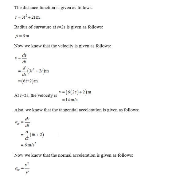 The distance function is given as follows: Radius of curvature at fo-2s is given as follows: p-3m Now we know that the velocity is given as follows: ds dt (3122t)m ds -(6t+2)m At t 2s, the velocity is Also, we know that the tangential acceleration is given as follows: v-(6(25)+2)m -14 m/s dv et dt a- dt or+2) -6 m/s Now we know that the normal acceleration is given as follows: