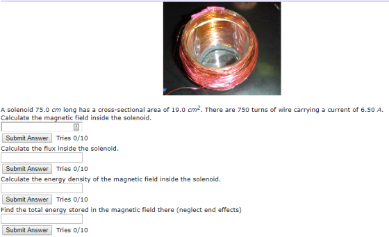 A solenoid 75.0 cm long has a cross-sectional area of 19.0 cm2. There are 750 turns of wire carrying a current of 6.50 A. Calculate the magnetic field inside the solenoid Submit Answer Tries o Calculate the flux inside the solenoid Submit Answer Tries 0/10 Calculate the energy density of the magnetic field inside the solenoid. Submit Answer Trie Find the total energy stored in the magnetic field there (neglect end effects) s 0/10 Submit Answer Tries 0/10