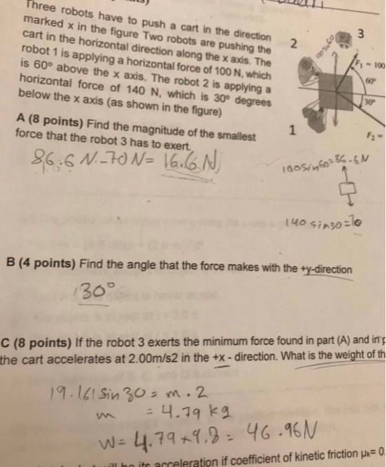 Three robots have to push a cart in the marked x in the fig cart in the horizontal direction along the x axis. The robot 1 is applying a horizontal force of 100 N, which is 60° above the x axis. The robot 2 is applying a horizontal force of 140 N, which is 30° degrees below the x axis (as shown in the figure direction 2 the ure Two robots are F1- 100 60p 30 A (8 points) Find the magnitude of the smallest force that the robot 3 has to exert B (4 points) Find the angle that the force makes with the ty-direction 30° C (8 points) If the robot 3 exerts the minimum force found in part (A) and in p the cart accelerates at 2.00m/s2 in the +x-direction. What is the weight of th 9.1Sin 30s m.2 4.19 ka W- 4.741.946.46 ill be its acceleration if coefficient of kinetic friction μ