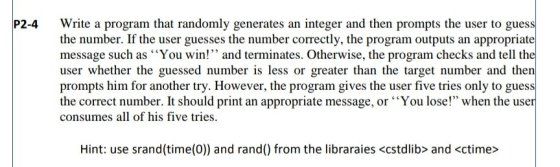P2-4 Write a program that randomly generates an integer and then prompts the user to guess the number. If the user guesses the number correctly, the program outputs an appropriate message such as You win! and terminates. Otherwise, the program checks and tell the user whether the guessed number is less or greater than the target number and then prompts him for another try. However, the program gives the user five tries only to guess the correct number. It should print an appropriate message, or You lose! when the user consumes all of his five tries. Hint: use srand(time(0)) and rand() from the libraraies <cstdlib> and <ctime