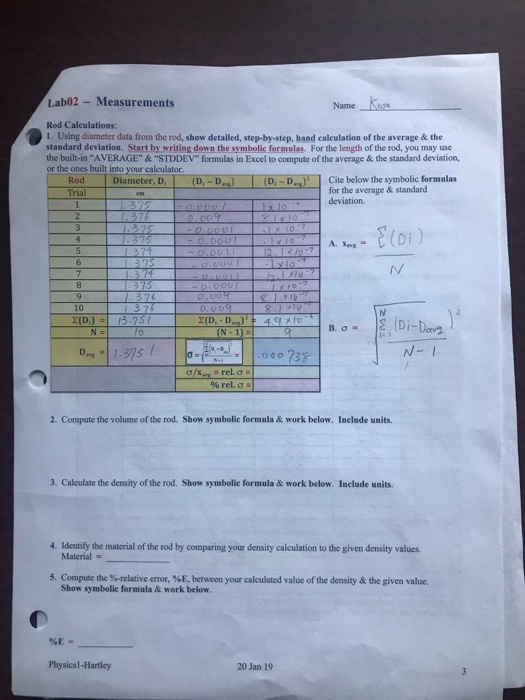 Lab02 Measurements Name Kare Rod Calculations: 1. Using diameter data from the rod, show detailed, step-by-step, hand calculation of the average& the standard deviation. Start by writing down the symbolic formulas. For the length of the rod, you may use the built-in AVERAGE &STDDEV formulas in Excel to compute of the average & the standard deviation or the ones built into your calculator Rod Diameter, D, (D,-D)(D,-D Cite below the symbolic formulas for the average& standard deviation. E(Di) 10 B.σ. 00 738 N- 1 2. Compute the volume of the rod. Show symbolic formula & work below, Include units. 3. Caleulate the density of the rod. Show symbolic formula & work below. Include units. 4. Identify the material of the rod by comparing your density calculation to the given density values. Material 5. Compute the %-relative error, %E, between your calculated value of the density & the given value. Show symbolic formula & work below %E- Physicsl-Hartley 20 Jan 19