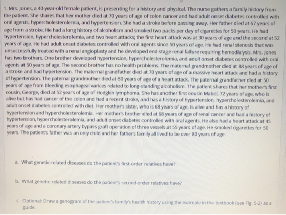 1. Mrs. Jones, a 40-year-old female patient, is presenting for a history and physical. The nurse gathers a family history fro