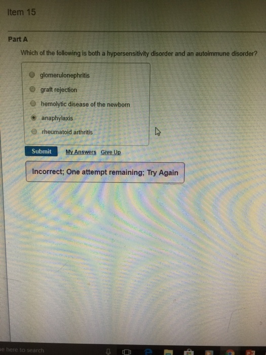 Item 15 Part A Which of the following is both a hypersensitivity disorder and an autoimmune disorder? O glomerulonephritis O graft rejection e hemolytic disease of the newborn e anaphylaxis e rheumatoid arthritis Submit My Answers Give Up Incorrect; One attempt remaining; Try Again e her