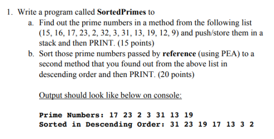 I. Write a program called Sorted Primes to a. Find out the prime numbers in a method from the following list (15, 16, 17, 23, 2, 32, 3, 31, 13, 19, 12, 9) and push/store them in a stack and then PRINT. (15 points) b. Sort those prime numbers passed by reference (using PEA) to a second method that you found out from the above list in descending order and then PRINT. (20 points) Output should look like below on console Prime Numbers: 17 23 2 3 31 13 19 Sorted in Descending Order: 31 23 19 17 13 3 2