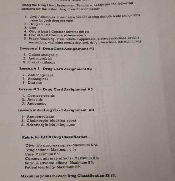 Using the Drug Card Assignment Template, handwrite the follo sections for the listed drug classification below : wing 1. Give 2 examples of each classification of drug ( include trade and generic name for each drug example 2. Drug actions 3. Uses 4. Give at least 3 Common adverse effects 5. Give at least 2 Serious adverse effects 6. Patient Teaching- must include if applicable, dietary restrictions, activity restrictions, vital signs monitoring, and, drug interactions, lab monitoring Lesson # 1-Drug Card Assignment #1 1. Opiate analgesic 2. Antimicrobial 3. Bronchodilators Lesson # 2-Drug Card Assignment #2 1. Anticoagulant 2. Antianginal 3. Diuretic Lesson # 3-Drug Card Assignment #3 1. Corticosteroids 2. Antacids 3. Antiemetic Lesson # 4-Drug Card Assignment #4 1. Anticonvulsant 2. Cholinergic blocking agent 3. Adrenergic blocking agent Rubric for EACH Drug Classification - Give two drug examples-Maximum 5 % Drug actions-Maximum 5 % Uses-Maximum 5 % Common adverse effects-Maximum 5% serious adverse effects. Maximum 5% Patient teaching-Maximum 8% Maximum points for each Drug Classification 33.3%