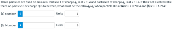 Three particles are fixed on an x axis. Particle 1 of charge q1 is at xa and particle 2 of charge q2 is at xa. If their net electrostatic force on particle 3 of charge Q is to be zero, what must be the ratio q/q2 when particle 3 is at (a) x-+0.733a and (b) x = + 1.74a? the ratio aye when particle 3is ata (a) Number Units (b) Number Units