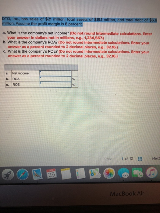 Inc., has sales of $21 million, total assets of $19.1 million, and total debt of $6.8 llon. Assume the profit margin is 8 percent a. What is the companys net income? (Do not round intermediate calculations. Enter b. What is the companys ROA? (Do not round intermediate calculations. Enter your c. What is the companys ROE? (Do not round intermediate calculations. Enter your your answer in dollars not in millions,e.g., 1,234,567) answer as a percent rounded to 2 decimal places, e.g., 32.16.) answer as a percent rounded to 2 decimal places, e.g., 32.16) a. Net income . ROA C. ROE Prev 1of 10 İİİ Next 25 MacBook Air