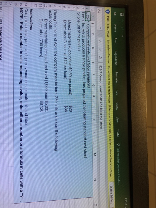 E25-7 E Formulas Data Review View TEAMTell me what you want to o. Internet can contain viruses. Unless you need to edit, its safer to stay in Protected View File Home PROTECTED VIEW Be caref Enable Editing x E25-7 Compute materials and labor variances 1E25 Compute materials and labor variances 2 Levine Inc. which produces a single product, has prepared the following standard cost sheet 3 for one unit of the product Direct materials (8 pounds at $2.50 per pound) Direct labor (3 hours at $12 per hour) $20 $36 During the month of April, the company manufactures 230 units and incurs the following 9 actual costs. 0 Direct materials purchased and used (1,900 pour $5,035 $8,120 11 Direct labor (700 hours) 13 Instructions 14 Compute the total, price, and quantity variances for materials and labor 15 NOTE: Enter a number in cells requesting a value; enter either a number or a formula in cells with a? 16 17 9 (a) Total Materiale Variance