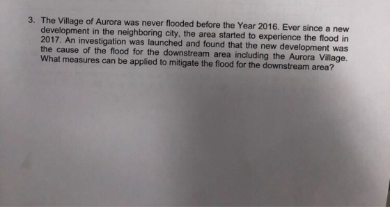 3. The Village of Aurora was never flooded before the Year 2016. Ever since a new development in the neighboring city, the area started to experience the flood in 2017. An investigation was launched and found that the new development was the cause of the flood for the downstream area including the Aurora Village. What measures can be applied to mitigate the flood for the downstream area?