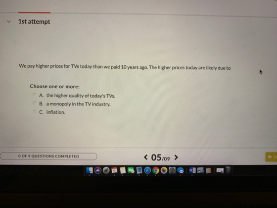 1st attempt We pay higher prices for TVs today than we paid 10 years ago. The higher prices today are likely due to Choose one or more: A. the higher quality of todays TVs. B. a monopoly in the TV industry. C. inflation. O OF 9 QUESTIONS COMPLETED 05,09 >
