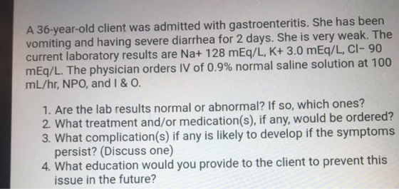 A 36-year-old client was admitted with gastroenteritis. She has been vomiting and having severe diarrhea for 2 days. She is v