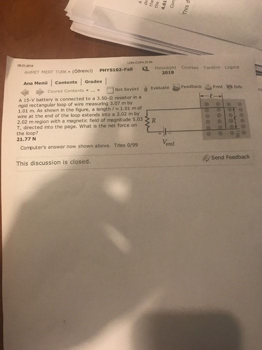 06.01.2019 AHMET MERT TURK. (ōarenci) PHYS102-Fall Q, Messages Courses Yardým Logout 2018 Ana Menü | contents Grades 砂Course Contents » □Not Savisý Evaluate-Feedback을Prirteinfo Print o Info A 15-V battery is connected to a 3.50-2 resistor in a rigid rectangular loop of wire measuring 3.07 m by 1.01 m. As shown in the figure, a length /-1.01 m of wire at the end of the loop extends into a 2.02 m by 2.02 m region with a magnetic field of magnitude 5.03 T, directed into the page. What is the net force on the loop? 21.77 N Vemf Computers answer now shown above. Tries 0/99 This discussion is closed send Feedback