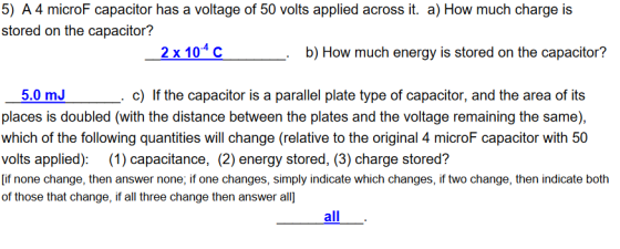 5) A 4 microF capacitor has a voltage of 50 volts applied across it. a) How much charge is stored on the capacitor? 2x104 с b) How much energy is stored on the capacitor? 5.0 mJ places is doubled (with the distance between the plates and the voltage remaining the same), which of the following quantities will change (relative to the original 4 microF capacitor with 50 volts applied): (1) capacitance, (2) energy stored, (3) charge stored? [if none change, then answer none; if one changes, simply indicate which changes, if two change, then indicate both of those that change, if all three change then answer all c) If the capacitor is a parallel plate type of capacitor, and the area of its