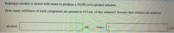Isopropyl alcohol is mixed with water to produce a 34.0% (v/v) alcohol solution. How many milliliters of each component are p