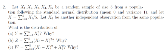2. Let Xi, X2, X3, X4,X5 be a random sample of size 5 from a popula- tion following the standard normal distribution (mean 0 and variance 1), and let X Σ5 i Xi/5. Let 6 be another independent observation from the same popula- tion. What is the distribution of (b) Z-Σ51 (Xi-X)2, Why?