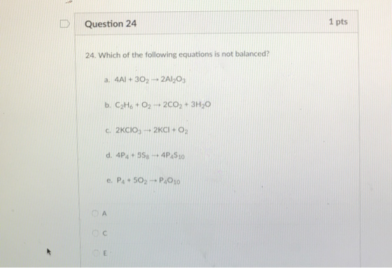 DQuestion 24 1 pts 24. Which of the following equations is not balanced? a. 4Al +302 2AI2O3 b. C2H&t 02 2002+ 3H20 c. 2KCIO3-, 2KCİ +02 e. Pa+ 502 P491