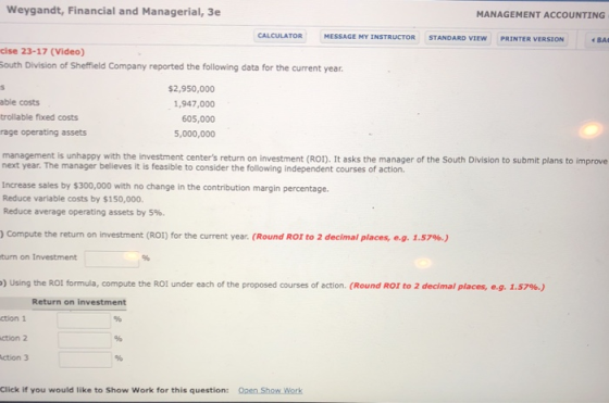 Weygandt, Financial and Managerial, 3e MANAGEMENT ACCOUNTING CALCULATOR MESSAGE MY İNSTRUCTOR STANDARD VİEW PRINTER VERSION cise 23-17 (Video) outh Division of Sheffield Company reported the following data for the current year able costs trollable fixed costs rage operating assets $2,950,000 1,947,000 605,000 5,000,000 management is unhappy with the investment centers return on investment (ROI). It asks the manager of the South Division to submit plans to improve next year. The manager believes it is feasible to consider the following independent courses of action. Increase sales by $300,000 with no change in the contribution margin percentage. Reduce variable costs by $150,000. Reduce average operating assets by 5%. ) Compute the return on investment (ROI) for the current year, (Round R01 to 2 decimal places, eg. 1.57%.) turn on Investment ) Using the ROI formula, compute the ROI under each of the proposed courses of action. (Round ROI to 2 decimal places, e.g. 1.57%) Return on investment ction 1 ction 2 ction 3 Click if you would like to Show Work for this question: Open Show Work