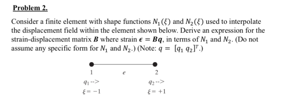Problem 2. Consider a finite element with shape functions N1 (ξ) and N2Ģ) used to interpolate the displacement field within the element shown below. Derive an expression for the strain-displacement matrix B where strain E-Bq, in terms of N1 and N2. (Do not assume any specific form for N and N2.) (Note: q[1 21.) 72--