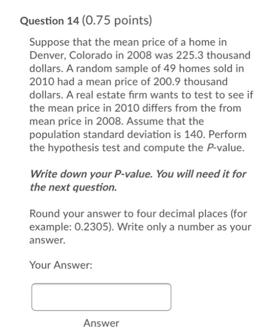 Question 14 (0.75 points) Suppose that the mean price of a home in Denver, Colorado in 2008 was 225.3 thousand dollars. A ran