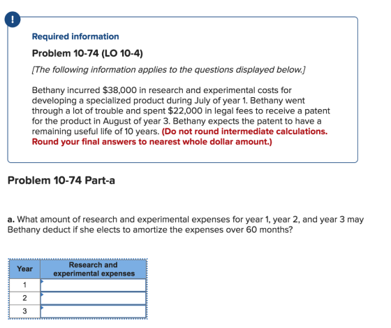 Required information Problem 10-74 (LO 10-4) [The following information applies to the questions displayed below.] Bethany incurred $38,000 in research and experimental costs for developing a specialized product during July of year 1. Bethany went through a lot of trouble and spent $22,000 in legal fees to receive a patent for the product in August of year 3. Bethany expects the patent to have a remaining useful life of 10 years. (Do not round intermediate calculations. Round your final answers to nearest whole dollar amount.) Problem 10-74 Part-a a. What amount of research and experimental expenses for year 1, year 2, and year 3 may Bethany deduct if she elects to amortize the expenses over 60 months? Research and experimental expenses Year 2 3