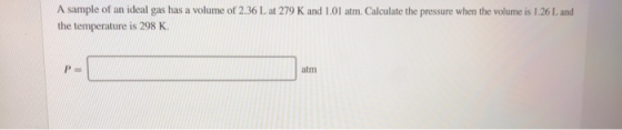 A sample of an ideal gas has a volume of 2.36 L at 279 K and 1.01 atm. Calculate the pressure when the volume is 1.26 L and t