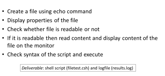 Create a file using echo command Display properties of the file Check whether file is readable or not If it is readable then read content and display content of the file on the monitor Check syntax of the script and execute Deliverable: shell script (filetest.csh) and logfile (results.log)