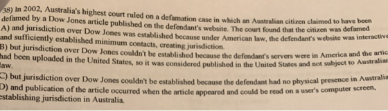 38) In 2002, Australias highest court ruled on a defamation case in which an Australian citizen claimed to have defamed by a Dow Jones article published on the defendants website. The court found that the citizen was des in A) and jurisdiction over Dow Jones was established because under American law, the defendants website and sufficiently established minimum contacts, creating jurisdiction. B) but jurisdiction over Dow Jones couldnt be established because the defendants servers wer had been uploaded in the United States, so it was considered published in the United States been active e in America and the artic and not subject to Australiar but jurisdiction over Dow Jones couldnt be established because the defendant had no physical presence in Australia was inter aw and publication of the article occurred when the article appeared and could be read on a users computer screen, stablishing jurisdiction in Australia.