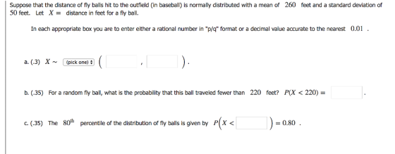 Suppose that the distance of fly balls hit to the outfield (in baseball) is normally distributed with a mean of 260 feet and a standard deviation of 50 feet. Let X- distance in feet for a fly ball. In each appropriate box you are to enter either a rational number in p/q format or a decimal value accurate to the nearest 0.01 a. (3) X~(pick one) b·(35) For a random fly ball, what is the probability that this ball traveled fewer than 220 feet? PX 220) c. (35) The 80th percentile of the distribution of fly balls is given by P(x < - 0.80