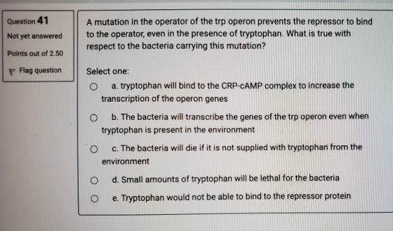 Question 41 Not yet answered Points out of 2.50 A mutation in the operator of the trp operon prevents the repressor to bind t