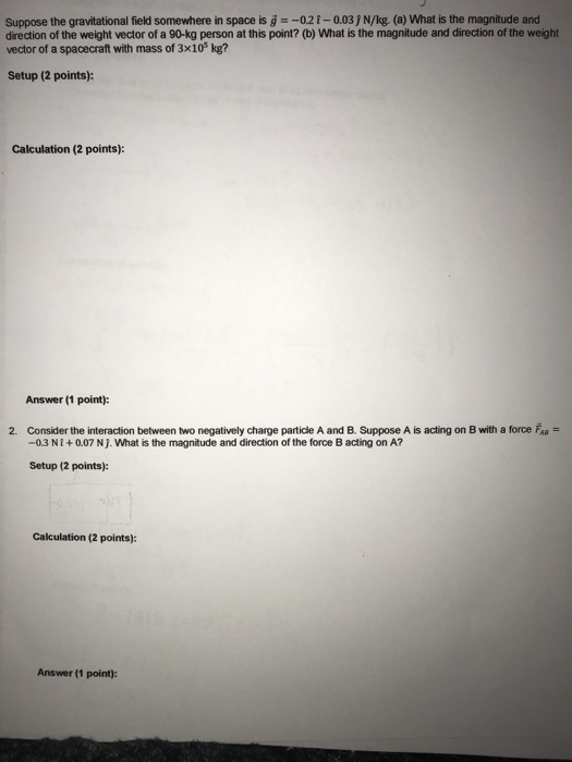 Suppose the gravitational field somewhere in space is 02-0.03j N/kg. (a) What is the magnitude and direction of the weight vector of a 90-kg person at this point? (b) What is the magnitude and direction of the weight vector of a spacecraft with mass of 3x10 kg? Setup (2 points): Calculation (2 points): Answer (1 point): 2. Consider the interaction between two negatively charge partide A and B. Suppose A is acting on B with a force F -0.3 NI+0.07 N j. What is the magnitude and direction of the force B acting on A? Setup (2 points): Calculation (2 points): Answer (1 point):