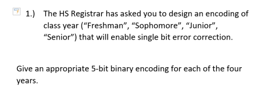 1.) The HS Registrar has asked you to design an encoding of class year (Freshman, Sophomore, Junior, Senior) that will enable single bit error correction. Give an appropriate 5-bit binary encoding for each of the four years.