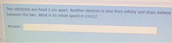 Two electrons are fixed 2 cm apart. Another electron is shot from infinity and stops midway between the two. What is its init