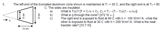 3. The left end of the truncated aluminum cone shown is maintained at T1 30 C, and the right end is at T280 C. The sides are insulated. What is T(x)? [T = Cix + C2, C2 = T1-(T1-T2)/(1-X1/X2)] What is q through the cone? [372 W The right end is exposed to fluid at 80 C with h = 100 W/m2-K, while the other is exposed to fluid at 30 C with h = 200 W/m2-K. What is the heat transfer rate? [10.7 W] a) b) 10 cm