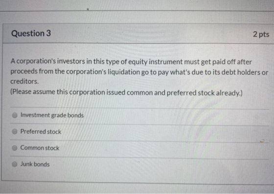Question 3 2 pts A corporations investors in this type of equity instrument must get paid off after proceeds from the corpor