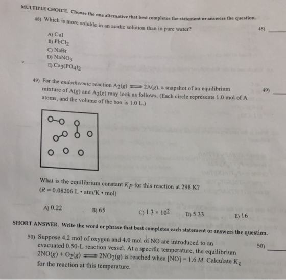 MULTIPLE CHOICE. Choose the one alternative that best completes the oose the one alternati 48) 45) Which is more soluble in an acidic solution than in pure water? A) Cul B) PbCl2 C) NaBr D) NaNO3 E) Ca3(PO4)2 49) 49) For the endothermic reaction A2(8)2A(g), a snapshot of an equilibrium mixture of A(g) and A2(8) may look as follows. (Each circle represents 1.0 mol of A atoms, and the volume of the box is 1.0 L.) o-o What is the equilibrium constant Kp for this reaction at 298 K? (R = 0.08206 L-atm/K·mol) A) 0.22 B) 65 C) 1.3 x 102 D) 5.33 E) 16 SHORT ANSWER. Write the word or phrase that best completes each statement or answers the question. 50) 50) Suppose 4.2 mol of oxygen and 4.0 mol of NO are introduced to an evacuated 0.50-L reaction vessel. At a specific temperature, the equilibrium 2NO(g) + 02(g)2NO2(g) is reached when [NO] 1.6 M. Calculate Kc for the reaction at this temperature.