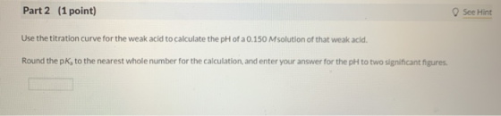 Part 2 (1 point) See Hint Use the titration curve for the weak acid to calculate the pH of a 0.150 M solution of that weak ac