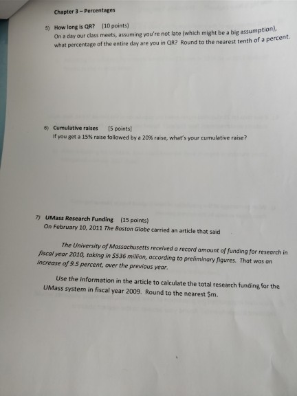 Chapter 3 Percentages (10 points) How long is QR? On a day our class meets, assuming youre not late (which might be a big assumption). what percentage of the entire day are you in QR? Round to the nearest tenth of a percent. 5) 6) Cumulative raises [5 points if you get a 15% raise followed by a 20% raise, whats your cumulative raise? 7) UMass Research Funding On February 10, 2011 The Boston Globe carried an article that said (15 points) The University of Massachusetts received a record amount of funding for research in Jiscol year 2010, taking in $536 million, according to preliminary figures. That wos an increase of 9.5 percent, over the previous year. Use the information in the article to calculate the total research funding for the UMass system in fiscal year 2009. Round to the nearest $m.