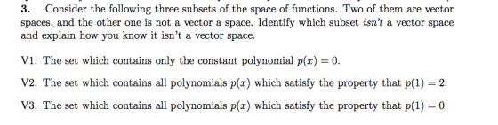3. Consider the following three subsets of the space of functions. Two of them are vector spaces, and the other one is not a vector a space. Identify which subset isnt a vector space and explain how you know it isnt a vector space. V1. The set which contains only the constant polynomial p(x)-0 V2. The set which contains all polynomials p(x) which satisfy the property that p(1) 2 V3. The set which contains all polynomials p(x) which satisfy the property that p(1)0