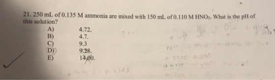 21. 250 mL of 0.135 M ammonia are mixed with 150 mL of 0.110 M HNOs. What is the pH of this solution? A) B) C) D) 4.72 4.7 9.3 9.28. E) 1400.