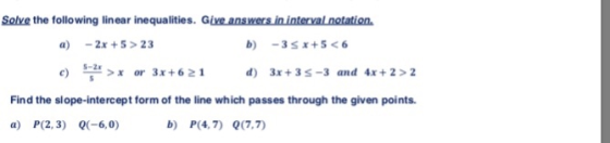 Solve the following linear inequalities. Give answers in interval notation a) -2x+S>23 S-2x c) ts프>x or 3x+621 d) 3x+ 3 S-3 and 4x +2>2 Find the slope-intercept form of the line which passes through the given points a) P(2, 3) Q(-6,0) b) P(4,7) 0(7.7)