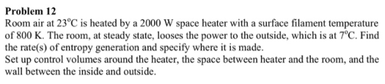 Problem 12 Room air at 23°C is heated by a 2000 W space heater with a surface filament temperature of 800 K. The room, at steady state, looses the power to the outside, which is at 7°C. Find the rate(s) of entropy generation and specify where it is made. Set up control volumes around the heater, the space between heater and the room, and the wall between the inside and outside.